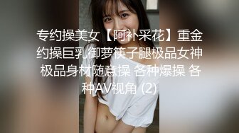 专约操美女【阿补采花】重金约操巨乳御萝筷子腿极品女神 极品身材随意操 各种爆操 各种AV视角 (2)