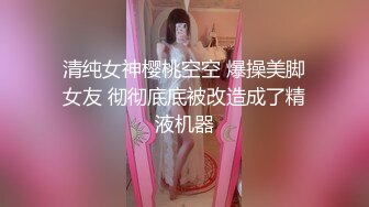 清纯女神樱桃空空 爆操美脚女友 彻彻底底被改造成了精液机器