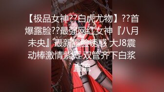 【极品女神??白虎尤物】??首爆露脸??最强网红女神『八月未央』最新露脸诱惑 大J8震动棒激情紫薇 双管齐下白浆直流