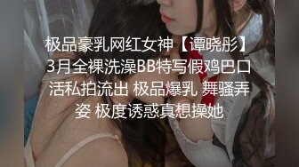 极品豪乳网红女神【谭晓彤】3月全裸洗澡BB特写假鸡巴口活私拍流出 极品爆乳 舞骚弄姿 极度诱惑真想操她