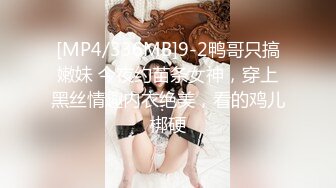 [MP4/336MB]9-2鸭哥只搞嫩妹 今夜约苗条女神，穿上黑丝情趣内衣绝美，看的鸡儿梆硬