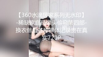 【360水滴居家系列无水印】-稀缺家庭摄像头偷窥第四部-换衣做爱各种裸体记录贵在真实720P