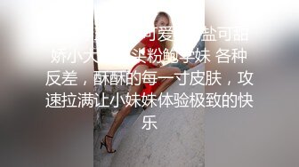 ✅婷婷玉立小可爱✅可盐可甜娇小大奶馒头粉鲍学妹 各种反差，酥酥的每一寸皮肤，攻速拉满让小妹妹体验极致的快乐