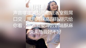 声音嗲嗲美女小姐姐浴室假屌口交，黑色网袜高跟鞋掰穴给你看，爸爸我要呻吟娇喘酥麻，快来插我好不好