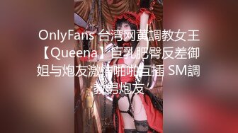 OnlyFans 台湾网黄調教女王【Queena】巨乳肥臀反差御姐与炮友激情啪啪互插 SM調教男炮友