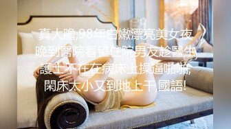 真大膽,98年白嫩漂亮美女夜晚到醫院看望住院男友趁醫生護士不在在病床上操逼啪啪,閑床太小又到地上干,國語!