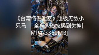 《台湾情侣泄密》超级无敌小只马❤️全身入镜被操到失神[MP4/3360MB]