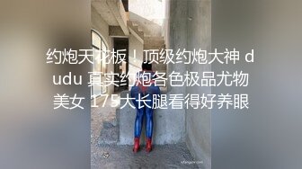 约炮天花板！顶级约炮大神 dudu 真实约炮各色极品尤物美女 175大长腿看得好养眼