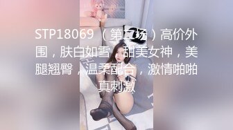 STP18069 （第二场）高价外围，肤白如雪，甜美女神，美腿翘臀，温柔配合，激情啪啪真刺激