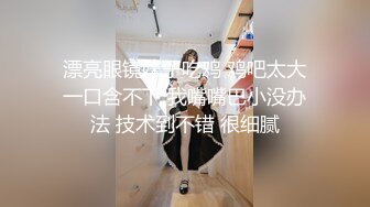 漂亮眼镜妹子吃鸡 鸡吧太大一口含不下 我嘴嘴巴小没办法 技术到不错 很细腻