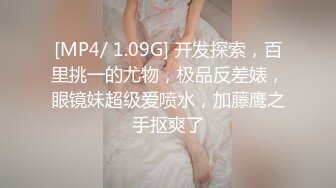 [MP4/ 1.09G] 开发探索，百里挑一的尤物，极品反差婊，眼镜妹超级爱喷水，加藤鹰之手抠爽了