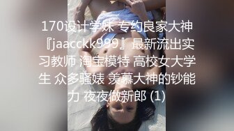 170设计学妹 专约良家大神『jaacckk999』最新流出实习教师 淘宝模特 高校女大学生 众多骚婊 羡慕大神的钞能力 夜夜做新郎 (1)