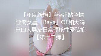 ✨【年度新档】著名P站色情亚裔女星「Raya」OF和大鸡巴白人男友日常硬核性爱私拍【第十二弹】