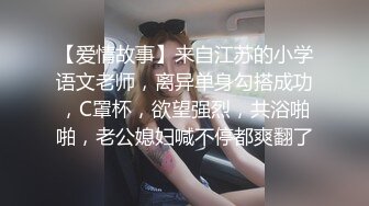 【爱情故事】来自江苏的小学语文老师，离异单身勾搭成功，C罩杯，欲望强烈，共浴啪啪，老公媳妇喊不停都爽翻了