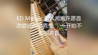 ED Mosaic 新人湘湘许愿首次尝试两个男生❤️一开始不敢叫声音