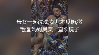 母女一起洗澡,女儿木瓜奶,微毛逼,妈妈臭美一直照镜子