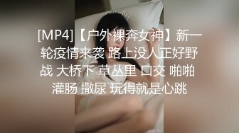 [MP4]【户外裸奔女神】新一轮疫情来袭 路上没人正好野战 大桥下 草丛里 口交 啪啪 灌肠 撒尿 玩得就是心跳