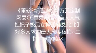 《重磅?新瓜速吃》万元定制网易CC星秀舞蹈代言人人气扛把子极品女神【雅恩北北】好多人求的最大尺度私拍~二指禅自抠喷水