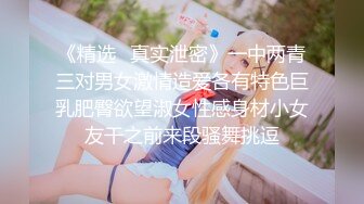 《精选✅真实泄密》一中两青三对男女激情造爱各有特色巨乳肥臀欲望淑女性感身材小女友干之前来段骚舞挑逗