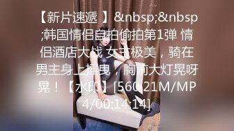 【新片速遞 】&nbsp;&nbsp;韩国情侣自拍偷拍第1弹 情侣酒店大战 女主极美，骑在男主身上摇曳，胸前大灯晃呀晃！【水印】[560.21M/MP4/00:14:14]