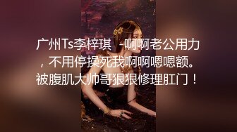 广州Ts李梓琪  -啊啊老公用力，不用停操死我啊啊嗯嗯额。被腹肌大帅哥狠狠修理肛门！