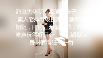 泡良大佬新泡高颜值妹子，【素人老嫖专攻良家】 漂亮小姐姐，闺房里激情啪啪，浓情蜜意玩得好开心，美乳翘臀这身材值得狂干一番