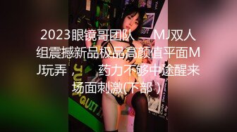 2023眼镜哥团队❤️MJ双人组震撼新品极品高颜值平面MJ玩弄，❤️药力不够中途醒来场面刺激(下部）