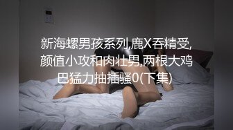 新海螺男孩系列,鹿X吞精受,颜值小攻和肉壮男,两根大鸡巴猛力抽插骚0(下集) 