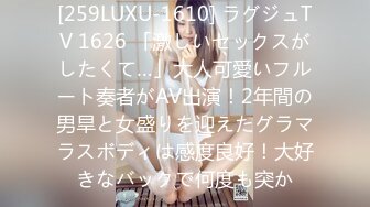 [259LUXU-1610] ラグジュTV 1626 「激しいセックスがしたくて…」大人可愛いフルート奏者がAV出演！2年間の男旱と女盛りを迎えたグラマラスボディは感度良好！大好きなバックで何度も突か