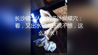 长沙硕士人妻的多汁蝴蝶穴：看，又出水了，还说不想，这么多水！