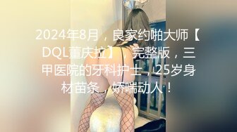 2024年8月，良家约啪大师【DQL董庆拉】，完整版，三甲医院的牙科护士，25岁身材苗条，娇喘动人！