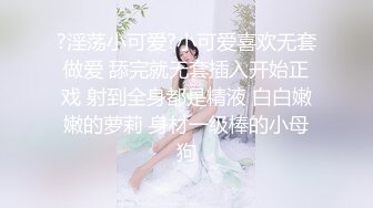 ?淫荡小可爱?小可爱喜欢无套做爱 舔完就无套插入开始正戏 射到全身都是精液 白白嫩嫩的萝莉 身材一级棒的小母狗