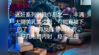 迷奸系列做强作品之一，丰满大胸美乳美少妇，可能真被下药了，还有反应 惨叫不断，好几炮都内射，痉挛抽搐