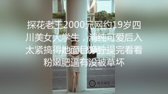 探花老王2000元网约19岁四川美女大学生，清纯可爱后入太紧搞得她面目狰狞操完看看粉嫩肥逼有没被草坏