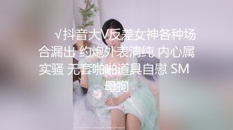 ❤️√抖音大V反差女神各种场合漏出 约炮外表清纯 内心属实骚 无套啪啪道具自慰 SM 母狗