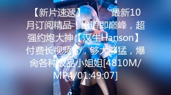 【新片速遞】⚫️⚫️最新10月订阅精品！出道即巅峰，超强约炮大神【汉生Hanson】付费长视频⑥，够大够猛，爆肏各种极品小姐姐[4810M/MP4/01:49:07]