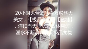 20小时大合集，百万粉丝大美女，【极品御姐】【蜜糖】，连续五天，屄就没休息过，淫水不断浪叫震天极品尤物