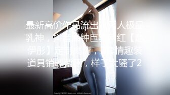 最新高价作品流出，秀人极品乳神，抖音吊钟巨乳网红【赵伊彤】定制高清，2套情趣装道具销魂紫薇，样子太骚了2