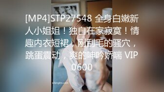 [MP4]STP27548 全身白嫩新人小姐姐！独自在家寂寞！情趣内衣短裙，刚刮毛的骚穴，跳蛋震动，爽的呻吟娇喘 VIP0600