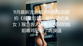 9月最新流出魔手外购极品厕拍《前景后景》偷拍(酒吧美女）猴急客人操整在尿尿的姐姐嘴鸡巴硬了再操逼