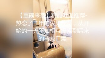 【重磅来袭】精品吐血推荐-热恋了三年的俊男靓女，从开始的一无所知相互摸索到后来的毒龙口爆