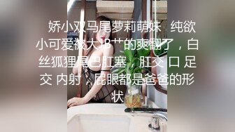 ♈娇小双马尾萝莉萌妹♈纯欲小可爱被大JB艹的爽翻了，白丝狐狸尾巴肛塞，肛交 口 足交 内射，屁眼都是爸爸的形状