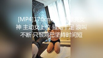 [MP4]170cm大长腿漂亮女神 主动女上位 骚劲十足 浪叫不断 只恨鸡巴坚持时间短