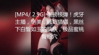 [MP4/ 2.9G] 重磅核弹！虎牙主播，绝美，骚妇猫猫，黑丝下白皙如玉的肌肤，极品蜜桃臀粉穴