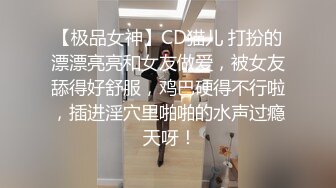 【极品女神】CD猫儿 打扮的漂漂亮亮和女友做爱，被女友舔得好舒服，鸡巴硬得不行啦，插进淫穴里啪啪的水声过瘾 天呀！