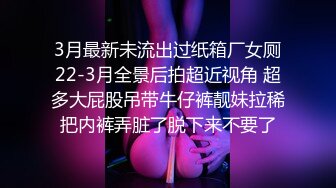 3月最新未流出过纸箱厂女厕22-3月全景后拍超近视角 超多大屁股吊带牛仔裤靓妹拉稀把内裤弄脏了脱下来不要了