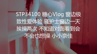 STP34100 糖心Vlog 窗边极致性爱体验 骚护士窗边一天挨操两次 不知道对面看到会不会也想操 小小奈佳