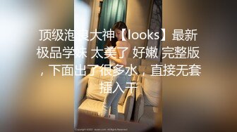 顶级泡良大神【looks】最新极品学妹 太美了 好嫩 完整版，下面出了很多水，直接无套插入干