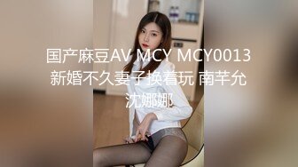 国产麻豆AV MCY MCY0013 新婚不久妻子换着玩 南芊允 沈娜娜