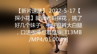 【新片速遞】 2022-5-17【探小花】新晋老哥探花，挑了好几个妹子，牛仔短裤大白腿，口活很棒怼着猛操[313MB/MP4/01:00:49]